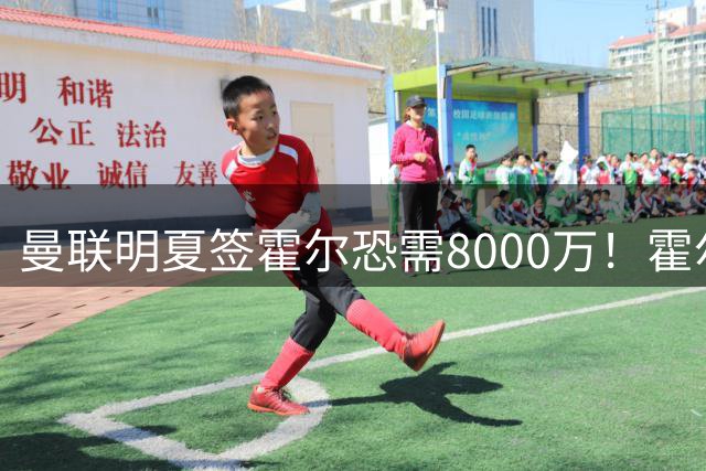 曼联明夏签霍尔恐需8000万！霍尔找回状态助攻，纽卡即将加薪续约